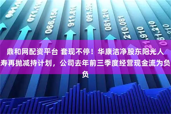 鼎和网配资平台 套现不停！华康洁净股东阳光人寿再抛减持计划，公司去年前三季度经营现金流为负