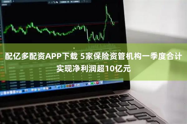 配亿多配资APP下载 5家保险资管机构一季度合计实现净利润超10亿元