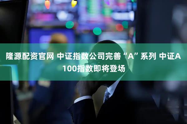 隆源配资官网 中证指数公司完善“A”系列 中证A100指数即将登场