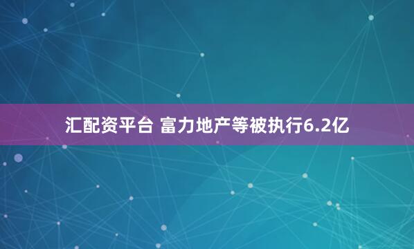 汇配资平台 富力地产等被执行6.2亿