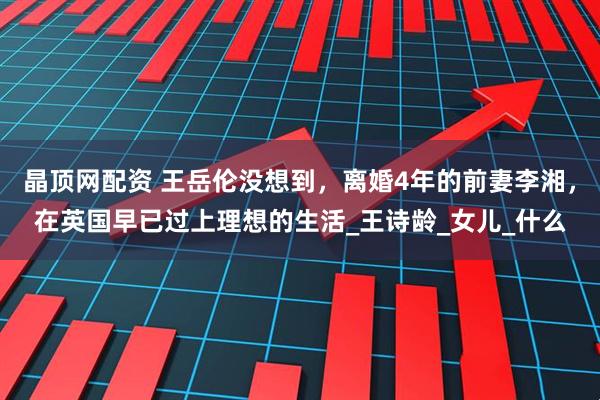 晶顶网配资 王岳伦没想到，离婚4年的前妻李湘，在英国早已过上理想的生活_王诗龄_女儿_什么
