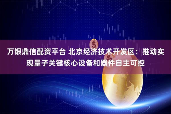 万银鼎信配资平台 北京经济技术开发区：推动实现量子关键核心设备和器件自主可控