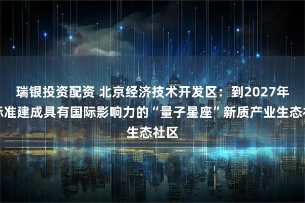 瑞银投资配资 北京经济技术开发区：到2027年高标准建成具有国际影响力的“量子星座”新质产业生态社区