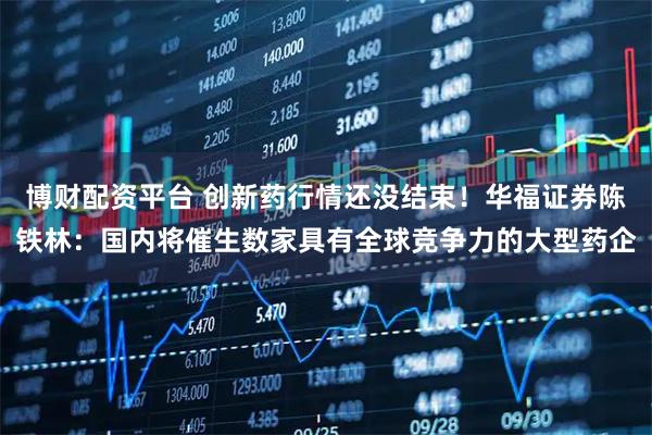 博财配资平台 创新药行情还没结束！华福证券陈铁林：国内将催生数家具有全球竞争力的大型药企