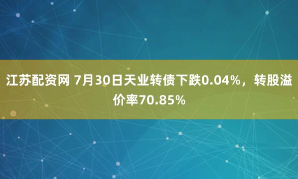 江苏配资网 7月30日天业转债下跌0.04%，转股溢价率70.85%