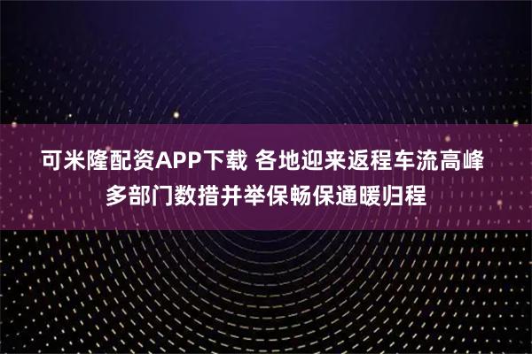 可米隆配资APP下载 各地迎来返程车流高峰 多部门数措并举保畅保通暖归程