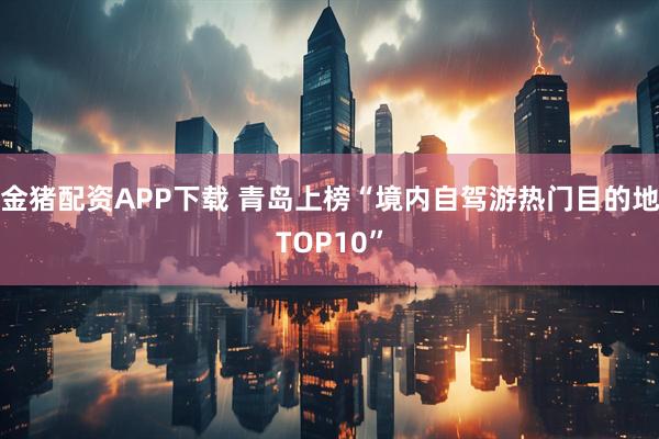 金猪配资APP下载 青岛上榜“境内自驾游热门目的地TOP10”