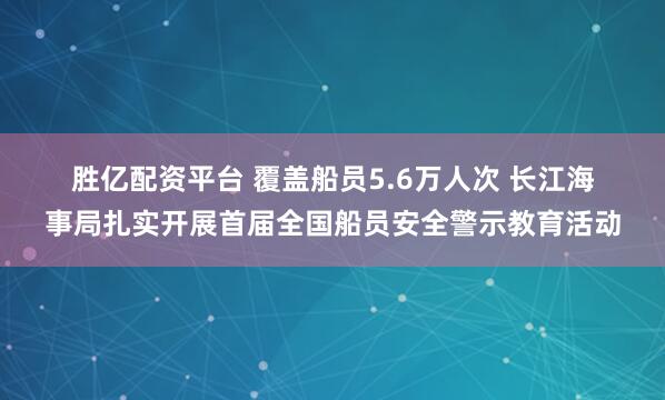 胜亿配资平台 覆盖船员5.6万人次 长江海事局扎实开展首届全国船员安全警示教育活动