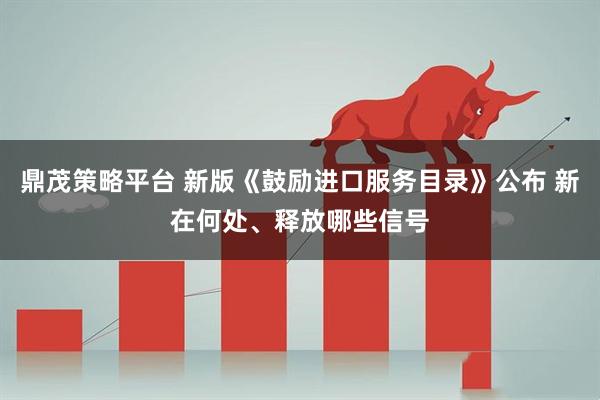 鼎茂策略平台 新版《鼓励进口服务目录》公布 新在何处、释放哪些信号