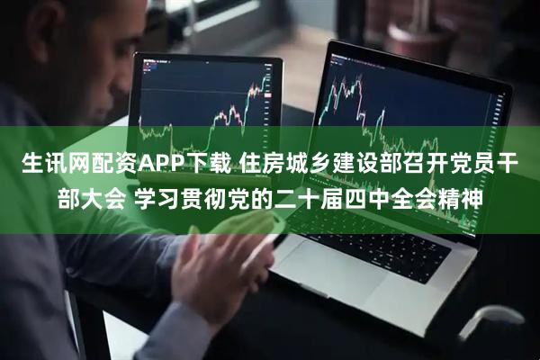 生讯网配资APP下载 住房城乡建设部召开党员干部大会 学习贯彻党的二十届四中全会精神