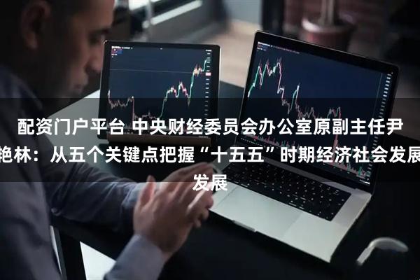 配资门户平台 中央财经委员会办公室原副主任尹艳林：从五个关键点把握“十五五”时期经济社会发展